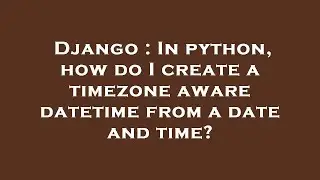 Django : In python, how do I create a timezone aware datetime from a date and time?