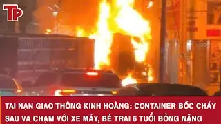 Tai nạn giao thông kinh hoàng: Container bốc cháy sau va chạm với xe máy, bé trai 6 tuổi bỏng nặng