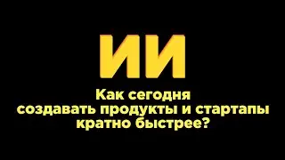 Как ИИ помогает сегодня создавать продукты и стартапы кратно быстрее?