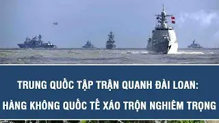 Điểm nóng thế giới : Trung Quốc tập trận quanh Đài Loan: Hàng không quốc tế xáo trộn nghiêm trọng