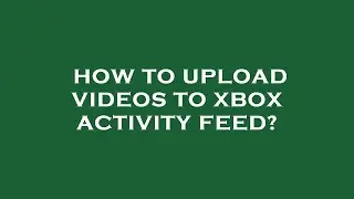 How to upload videos to xbox activity feed?