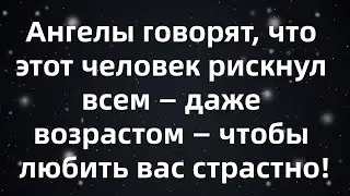 Ангелы говорят, что этот человек рискнул всем — даже возрастом — чтобы любить вас страстно!