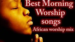 Early Morning Worship Songs & Prayers African Worship Songs Nigerian Christian Gospel Music