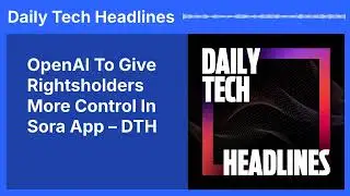 OpenAI To Give Rightsholders More Control In Sora App &ndash; DTH | Daily Tech Headlines