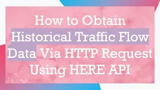How to Obtain Historical Traffic Flow Data Via HTTP Request Using HERE API