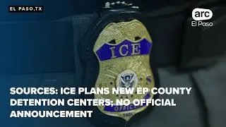 Sources: ICE plans new EP County detention centers; no official announcement