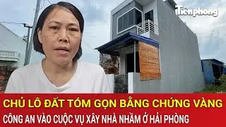 Chủ lô đất 'lật bài ngửa', tóm gọn bằng chứng vàng, công an vào cuộc vụ xây nhà nhầm ở Hải Phòng