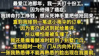 最爱江池那年，我一天打十份工。因为他得了癌症。我拼命打工挣钱，想从死神手里把他抢回来。直到我接到一笔送小雨伞的订单。因为客户说迟到就给差评。所以哪怕是被车撞了，我还是瘸着腿准时赶到了别墅门口。