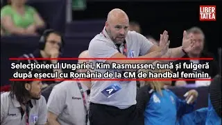 Selecționerul Ungariei, Kim Rasmussen, tună și fulgeră, după eșecul cu Rom&acirc;nia de la CM