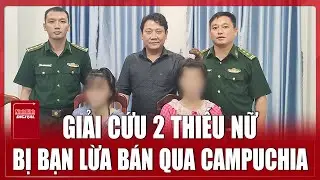 Giải cứu thành công 2 thiếu nữ bị bạn lừa bán qua Campuchia với giá 60 triệu đồng