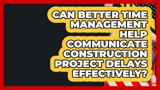 Can Better Time Management Help Communicate Construction Project Delays Effectively?