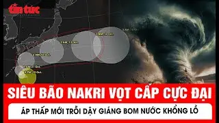 Cảnh b&aacute;o khẩn: Si&ecirc;u b&atilde;o Nakri vọt cấp cực đại, lộ diện &aacute;p thấp mới trỗi dậy gi&aacute;ng bom nước khổng lồ