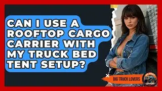 Can I Use A Rooftop Cargo Carrier With My Truck Bed Tent Setup? - Big Truck Lovers