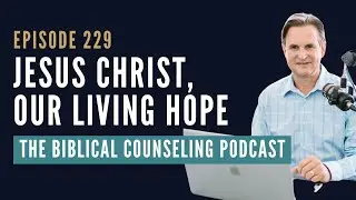 229: Jesus Christ, our Living Hope // The Biblical Counseling Podcast