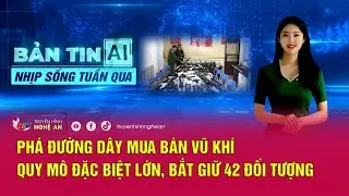 Bản tin AI-Nhịp sống tuần qua:Phá đường dây mua bán vũ khí quy mô đặc biệt lớn, bắt giữ 42 đối tượng