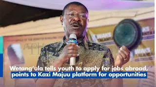 Wetang&rsquo;ula tells youth to apply for jobs abroad, points to Kazi Majuu platform for opportunities