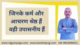 जिनके कर्म और आचरण श्रेष्ठ हैं वही उपासनीय है, Vigyan Yoga, Kaushal Yoga, Yogacharya Kaushal Kumar