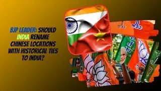 BJP leader: Should India rename Chinese locations with historical ties to India?