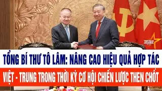 Tổng Bí thư Tô Lâm: Nâng cao hiệu quả hợp tác Việt - Trung trong thời kỳ cơ hội chiến lược then chốt