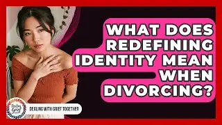 What Does Redefining Identity Mean When Divorcing? - Dealing With Grief Together