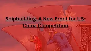 Shipbuilding: A New Front for US-China Competition
