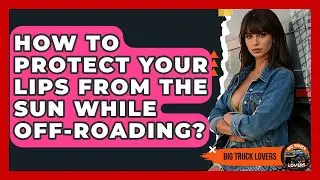 How To Protect Your Lips From The Sun While Off-Roading? - Big Truck Lovers