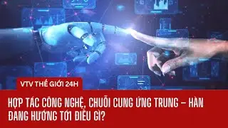 Hợp tác công nghệ, chuỗi cung ứng Trung – Hàn đang hướng tới điều gì? | Thế giới 24h