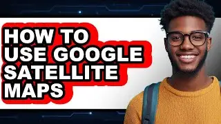 How to Use Google Satellite Maps - Full Guide
