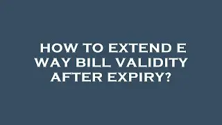 How to extend e way bill validity after expiry?