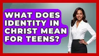 What Does Identity In Christ Mean For Teens? - Christian Teen Faith