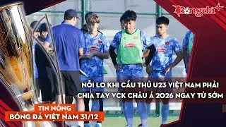 Tin nóng BĐVN 31/12: Nỗi lo khi cầu thủ U23 Việt Nam dễ phải chia tay VCK châu Á 2026 ngay từ sớm