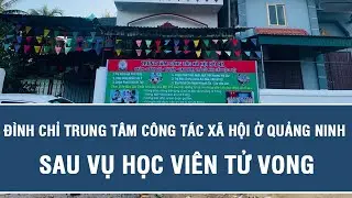 Đình chỉ trung tâm công tác xã hội ở Quảng Ninh sau vụ học viên tử vong