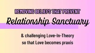 removing beliefs that prevent Relationship Sanctuary & Love as Theory vs. Love as Praxis
