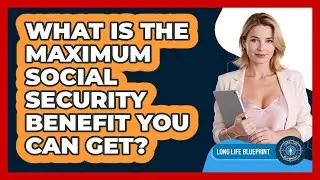 What Is The Maximum Social Security Benefit You Can Get? - Long Life Blueprint