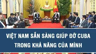 Việt Nam sẵn sàng giúp đỡ Cuba trong khả năng của mình