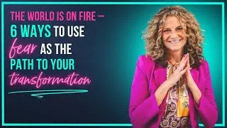 The World Is on Fire – 6 Ways to Use Fear as the Path to Your Transformation