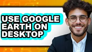 How to Use Google Earth on Desktop - Full Guide