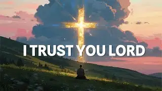 Peaceful Worship Music &ndash; I Trust Your Way | Soaking in God&rsquo;s Presence