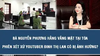 Bà Nguyễn Phương Hằng vắng mặt tại tòa, phiên xét xử Youtuber Đinh Thị Lan có bị ảnh hưởng?