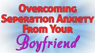 Overcoming Separation Anxiety From Your Boyfriend | IN-DEPTH GUIDE