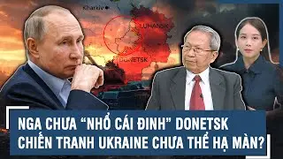Tướng Lê Văn Cương: “Cái đinh” Donetsk Nga nhổ mãi không xong, cuộc chiến Ukraine chưa thể hạ màn?