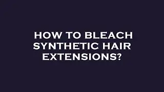 How to bleach synthetic hair extensions?