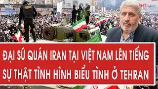 Đại sứ quán Iran tại Việt Nam lên tiếng sự thật tình hình biểu tình ở Tehran