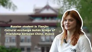 Russian students in Tianjin: Cultural exchange builds bridge of friendship between China, Russia