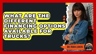 What Are The Different Financing Options Available For Trucks? - Big Truck Lovers