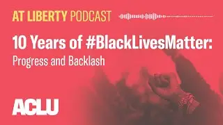 10 Years of #BlackLivesMatter: Progress and Backlash  - ACLU - At Liberty Podcast