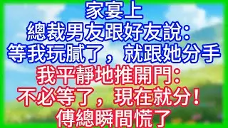 【爽文】家宴上總裁男友跟好友說：等我玩膩了，就跟她分手！我平靜地推開門：不必等了，現在就分！傅總瞬間慌了！