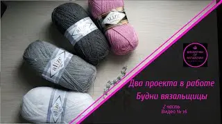 Два проекта в работе. Будни вязальщицы.Вторая часть. Видео № 16