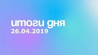 Итоги дня. 26 апреля 2019 года