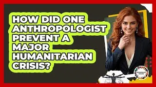 How Did One Anthropologist Prevent A Major Humanitarian Crisis? - Anthropology Insights
